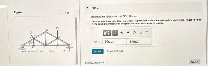 Figure
[30
+ 20 ²1 20
1 of 1
-2m-
Part C
Determine the force in member GC of thruss.
Express your answer to three significant figures and include the appropriate units. Enter negative value i
in the case of compression and positive value in the case of tension.
μÅ
Foc- Value
Submit
Provide Feedback
Request Answer
Units
?
Next>