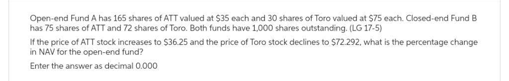Open-end Fund A has 165 shares of ATT valued at $35 each and 30 shares of Toro valued at $75 each. Closed-end Fund B
has 75 shares of ATT and 72 shares of Toro. Both funds have 1,000 shares outstanding. (LG 17-5)
If the price of ATT stock increases to $36.25 and the price of Toro stock declines to $72.292, what is the percentage change
in NAV for the open-end fund?
Enter the answer as decimal 0.000