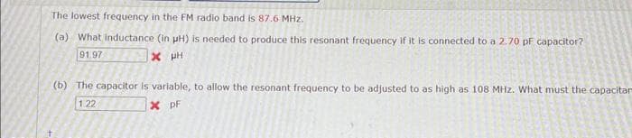 The lowest frequency in the FM radio band is 87.6 MHz.
(a) What inductance (in pH) is needed to produce this resonant frequency if it is connected to a 2.70 pF capacitor?
91.97
X μH
(b) The capacitor is variable, to allow the resonant frequency to be adjusted to as high as 108 MHz. What must the capacitar
X PF
1.22