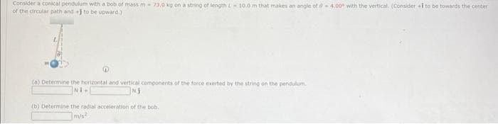 Consider a conical pendulum with a bob of mass m 73.0 kg on a string of length L 10.0 m that makes an angle of 04.00 with the vertical. (Consider i to be towards the center
of the circular path and+J to be upward.)
(a) Determine the horizontal and vertical components of the force exerted by the string on the pendulum.
NI+
NJ
(b) Determine the radial acceleration of the bob.
m/s²