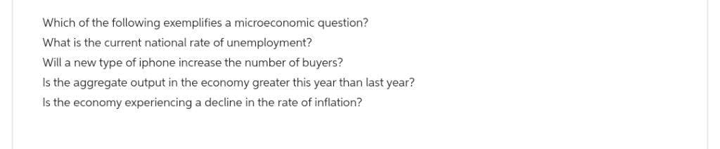 Which of the following exemplifies a microeconomic question?
What is the current national rate of unemployment?
Will a new type of iphone increase the number of buyers?
Is the aggregate output in the economy greater this year than last year?
Is the economy experiencing a decline in the rate of inflation?