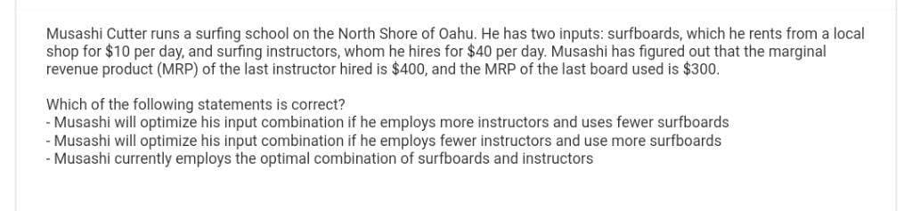 Musashi Cutter runs a surfing school on the North Shore of Oahu. He has two inputs: surfboards, which he rents from a local
shop for $10 per day, and surfing instructors, whom he hires for $40 per day. Musashi has figured out that the marginal
revenue product (MRP) of the last instructor hired is $400, and the MRP of the last board used is $300.
Which of the following statements is correct?
- Musashi will optimize his input combination if he employs more instructors and uses fewer surfboards
- Musashi will optimize his input combination if he employs fewer instructors and use more surfboards
- Musashi currently employs the optimal combination of surfboards and instructors