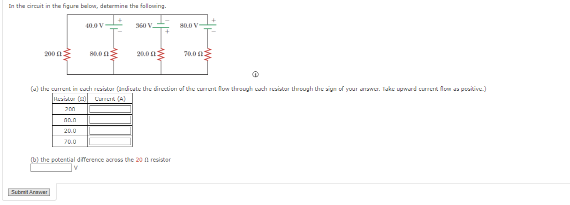 In the circuit in the figure below, determine the following.
200 ΩΣ
200
80.0
20.0
70.0
Submit Answer
40.0 V
80.0 ΩΣ
V
360 V.
200 ΩΣ
Ⓒ
(a) the current in each resistor (Indicate the direction of the current flow through each resistor through the sign of your answer. Take upward current flow as positive.)
Resistor (2) Current (A)
(b) the potential difference across the 20 resistor
80.0 V
700 ΩΣ