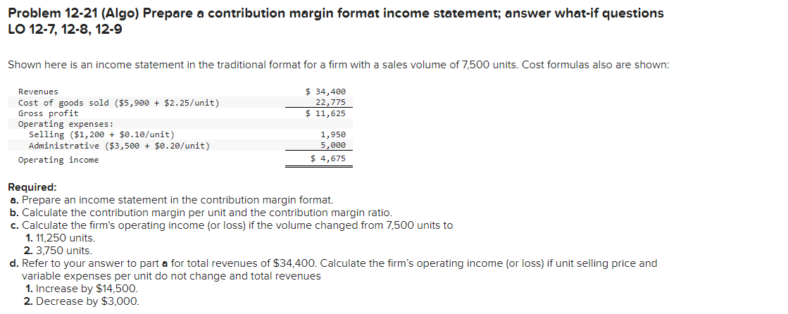 Problem 12-21 (Algo) Prepare a contribution margin format income statement; answer what-if questions
LO 12-7, 12-8, 12-9
Shown here is an income statement in the traditional format for a firm with a sales volume of 7,500 units. Cost formulas also are shown:
Revenues
Cost of goods sold ($5,900 + $2.25/unit)
Gross profit
Operating expenses:
Selling ($1,200 + $0.10/unit)
Administrative ($3,500 + $0.20/unit)
Operating income
$34,400
22,775
$ 11,625
1,950
5,000
$ 4,675
Required:
a. Prepare an income statement in the contribution margin format.
b. Calculate the contribution margin per unit and the contribution margin ratio.
c. Calculate the firm's operating income (or loss) if the volume changed from 7,500 units to
1. 11,250 units.
2. 3,750 units.
d. Refer to your answer to part a for total revenues of $34,400. Calculate the firm's operating income (or loss) if unit selling price and
variable expenses per unit do not change and total revenues
1. Increase by $14,500.
2. Decrease by $3,000.