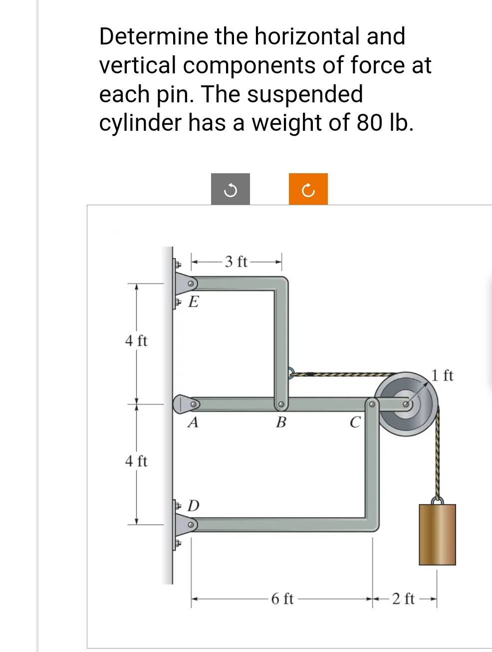 Determine the horizontal and
vertical components of force at
each pin. The suspended
cylinder has a weight of 80 lb.
4 ft
4 ft
E
A
D
-3 ft-
B
6 ft-
2 ft-
1 ft