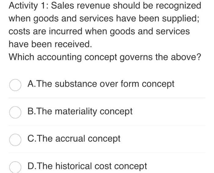 Activity 1: Sales revenue should be recognized
when goods and services have been supplied;
costs are incurred when goods and services
have been received.
Which accounting concept governs the above?
A.The substance over form concept
B.The materiality concept
C.The accrual concept
D. The historical cost concept