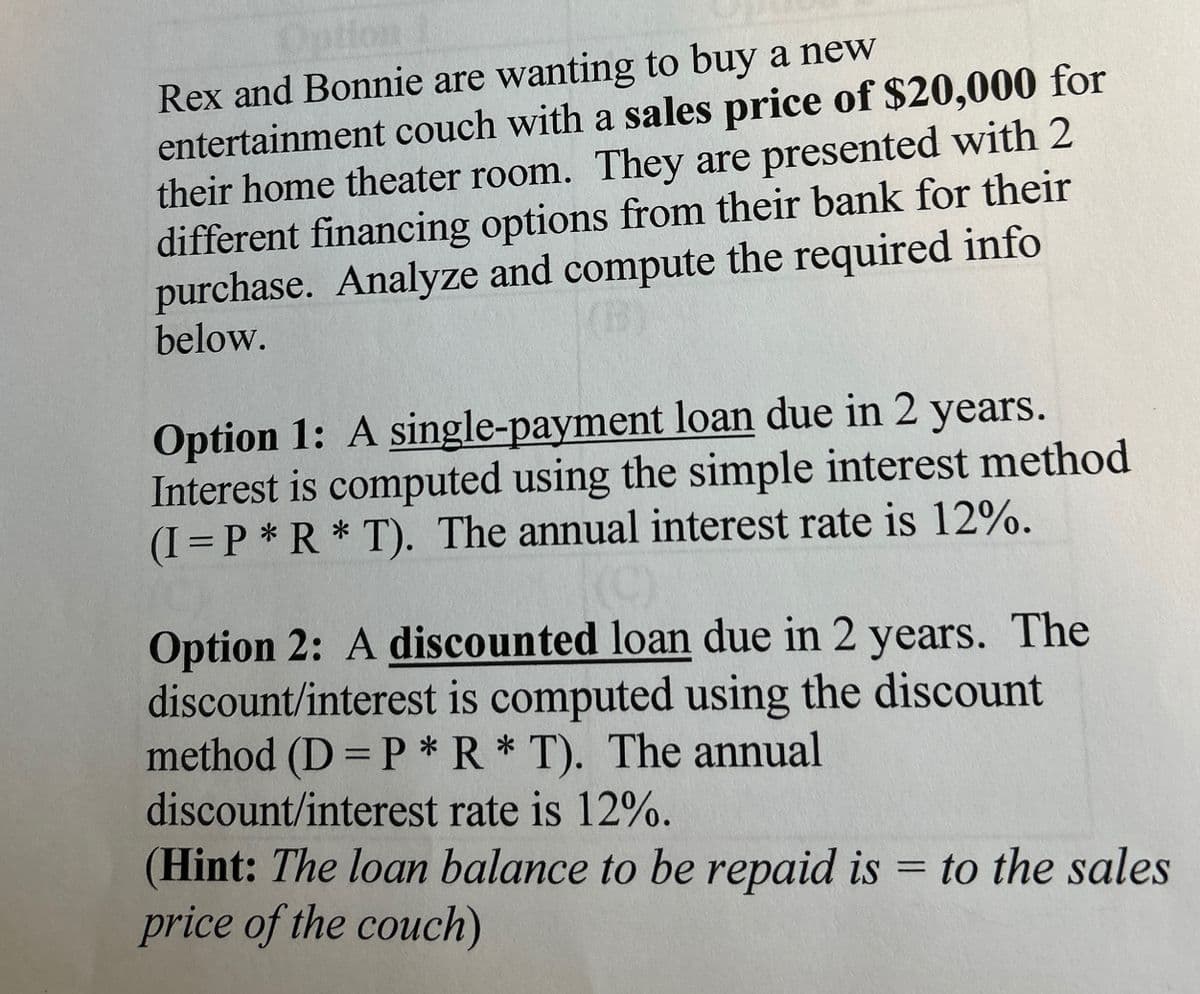 Option
Rex and Bonnie are wanting to buy a new
entertainment couch with a sales price of $20,000 for
their home theater room. They are presented with 2
different financing options from their bank for their
purchase. Analyze and compute the required info
below.
Option 1: A single-payment loan due in 2 years.
Interest is computed using the simple interest method
(I=P*R* T). The annual interest rate is 12%.
Option 2: A discounted loan due in 2 years. The
discount/interest is computed using the discount
method (D=P* R * T). The annual
discount/interest rate is 12%.
(Hint: The loan balance to be repaid is = to the sales
price of the couch)