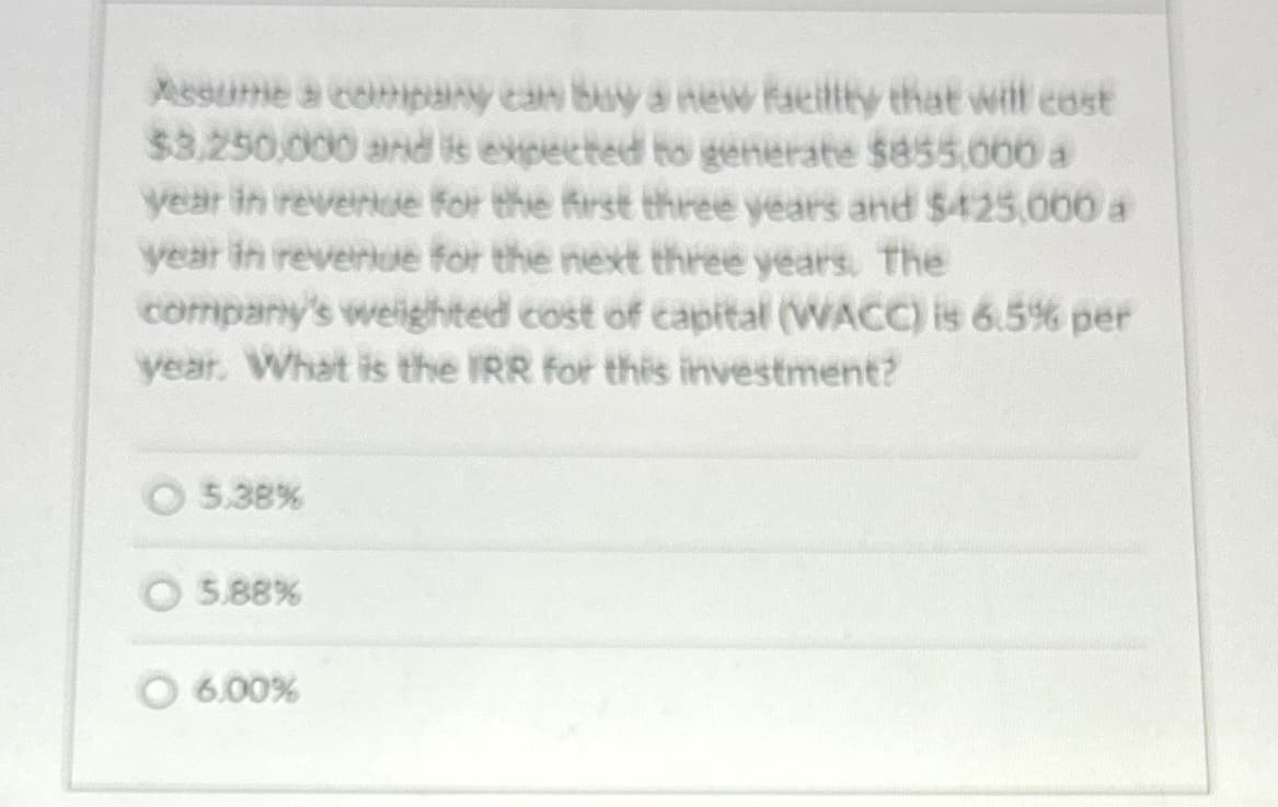 Assume a company can buy a new facility that will cost
$3,250,000 and is expected to generate $855,000 a
year in revenue for the first three years and $425,000 a
year in revenue for the next three years. The
company's weighted cost of capital (WACC) is 6.5% per
year. What is the IRR for this investment?
5.38%
5.88%
© 6.00%