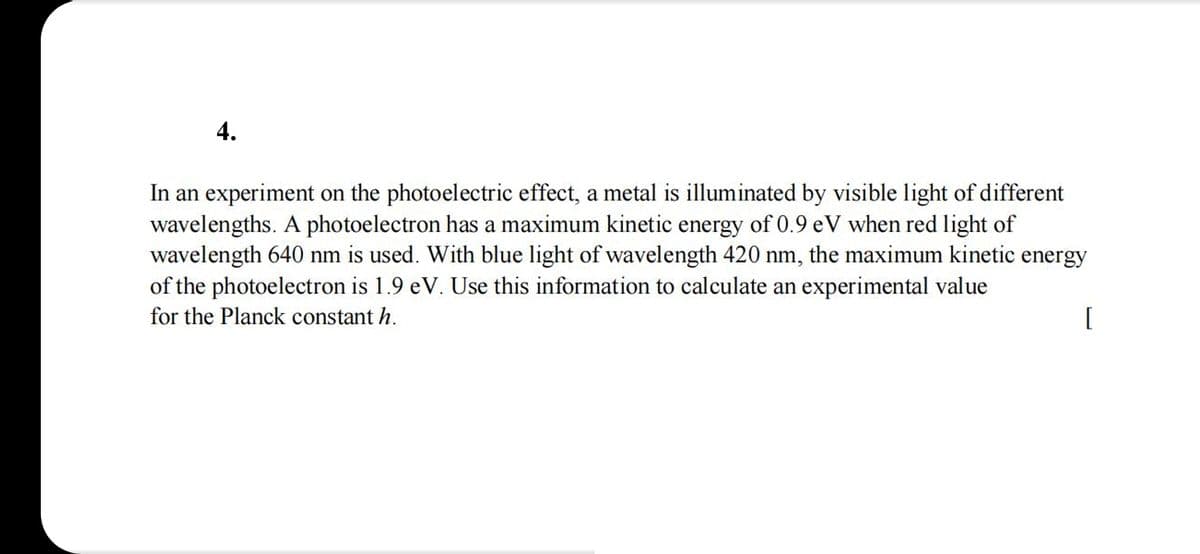 4.
In an experiment on the photoelectric effect, a metal is illuminated by visible light of different
wavelengths. A photoelectron has a maximum kinetic energy of 0.9 eV when red light of
wavelength 640 nm is used. With blue light of wavelength 420 nm, the maximum kinetic energy
of the photoelectron is 1.9 eV. Use this information to calculate an experimental value
for the Planck constant h.
[