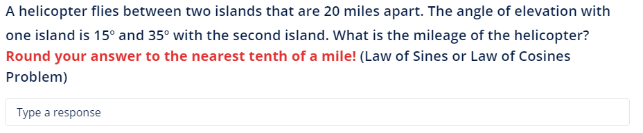 A helicopter flies between two islands that are 20 miles apart. The angle of elevation with
one island is 15° and 35° with the second island. What is the mileage of the helicopter?
Round your answer to the nearest tenth of a mile! (Law of Sines or Law of Cosines
Problem)
Type a response