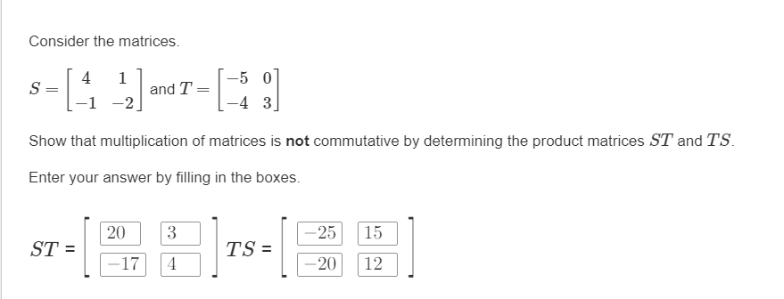 Consider the matrices.
- [₁
-5 0
-4 3.
Show that multiplication of matrices is not commutative by determining the product matrices ST and TS.
Enter your answer by filling in the boxes.
S =
4
1
-1 -2
=
and T
=
ST-(28-30
-17 4
15
12