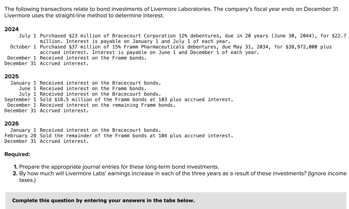 The following transactions relate to bond investments of Livermore Laboratories. The company's fiscal year ends on December 31.
Livermore uses the straight-line method to determine interest.
2024
July 1 Purchased $23 million of Bracecourt Corporation 12% debentures, due in 20 years (June 30, 2044), for $22.7
million. Interest is payable on January 1 and July 1 of each year.
October 1 Purchased $37 million of 15% Framm Pharmaceuticals debentures, due May 31, 2034, for $38,972,000 plus
accrued interest. Interest is payable on June 1 and December 1 of each year.
December 1 Received interest on the Framm bonds.
December 31 Accrued interest.
2025
January 1 Received interest on the Bracecourt bonds.
June 1 Received interest on the Framm bonds.
July 1 Received interest on the Bracecourt bonds.
September 1 Sold $18.5 million of the Framm bonds at 103 plus accrued interest.
December 1 Received interest on the remaining Framm bonds.
December 31 Accrued interest.
2026
January 1 Received interest on the Bracecourt bonds.
February 28 Sold the remainder of the Framm bonds at 104 plus accrued interest.
December 31 Accrued interest.
Required:
1. Prepare the appropriate journal entries for these long-term bond investments.
2. By how much will Livermore Labs' earnings increase in each of the three years as a result of these investments? (Ignore income
taxes.)
Complete this question by entering your answers in the tabs below.