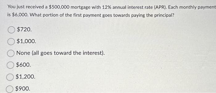 You just received a $500,000 mortgage with 12% annual interest rate (APR). Each monthly payment
is $6,000. What portion of the first payment goes towards paying the principal?
$720.
$1,000.
None (all goes toward the interest).
$600.
$1,200.
$900.