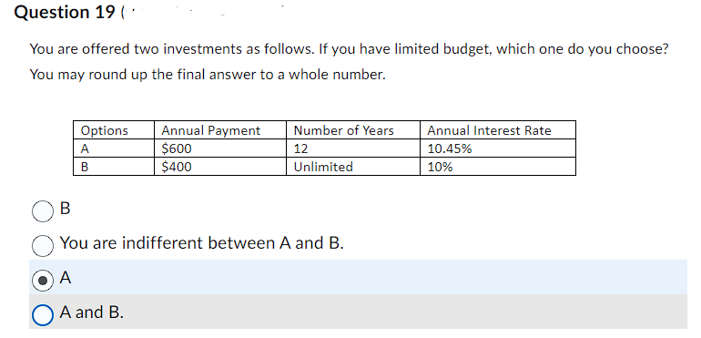 Question 19 (
You are offered two investments as follows. If you have limited budget, which one do you choose?
You may round up the final answer to a whole number.
Options
A
B
Annual Payment
$600
$400
Number of Years
12
Unlimited
B
You are indifferent between A and B.
A
A and B.
Annual Interest Rate
10.45%
10%