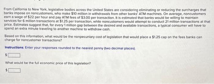 From California to New York, legislative bodies across the United States are considering eliminating or reducing the surcharges that
banks impose on noncustomers, who make $10 million in withdrawals from other banks' ATM machines. On average, noncustomers
earn a wage of $22 per hour and pay ATM fees of $3.00 per transaction. It is estimated that banks would be willing to maintain
services for 6 million transactions at $1.25 per transaction, while noncustomers would attempt to conduct 21 million transactions at that
price. Estimates suggest that, for every 1 million gap between the desired and available transactions, a typical consumer will have to
spend an extra minute traveling to another machine to withdraw cash.
Based on this information, what would be the nonpecuniary cost of legislation that would place a $1.25 cap on the fees banks can
charge for noncustomer transactions?
Instructions: Enter your responses rounded to the nearest penny (two decimal places).
What would be the full economic price of this legislation?
$