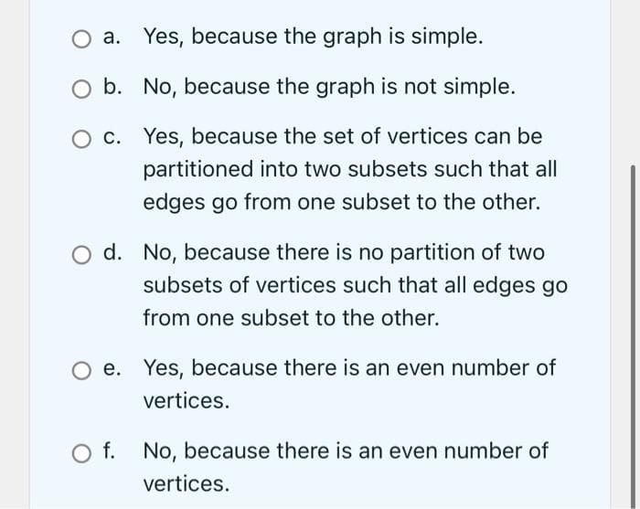 O a. Yes, because the graph is simple.
b. No, because the graph is not simple.
c.
Yes, because the set of vertices can be
partitioned into two subsets such that all
edges go from one subset to the other.
d. No, because there is no partition of two
subsets of vertices such that all edges go
from one subset to the other.
O e. Yes, because there is an even number of
vertices.
O f.
No, because there is an even number of
vertices.