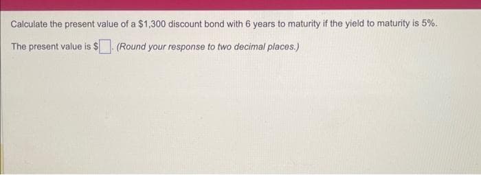 Calculate the present value of a $1,300 discount bond with 6 years to maturity if the yield to maturity is 5%.
The present value is $ (Round your response to two decimal places.)