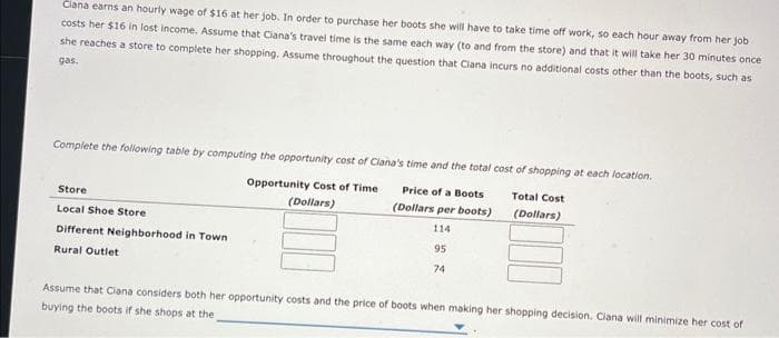 Clana earns an hourly wage of $16 at her job. In order to purchase her boots she will have to take time off work, so each hour away from her job
costs her $16 in lost income. Assume that Ciana's travel time is the same each way (to and from the store) and that it will take her 30 minutes once:
she reaches a store to complete her shopping. Assume throughout the question that Ciana incurs no additional costs other than the boots, such as
gas.
Complete the following table by computing the opportunity cost of Ciana's time and the total cost of shopping at each location.
Opportunity Cost of Time
(Dollars)
Price of a Boots
(Dollars per boots)
114
95
74
Store
Local Shoe Store
Different Neighborhood in Town
Rural Outlet
Total Cost
(Dollars)
Assume that Clana considers both her opportunity costs and the price of boots when making her shopping decision, Ciana will minimize her cost of
buying the boots if she shops at the