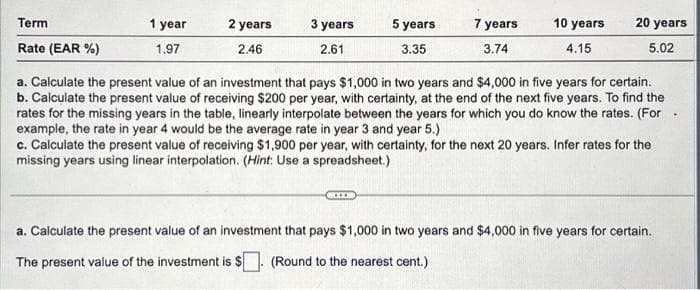 Term
Rate (EAR %)
1 year
1.97
2 years
2.46
3 years
2.61
5 years
3.35
7 years
3.74
10 years
4.15
20 years
5.02
a. Calculate the present value of an investment that pays $1,000 in two years and $4,000 in five years for certain.
b. Calculate the present value of receiving $200 per year, with certainty, at the end of the next five years. To find the
rates for the missing years in the table, linearly interpolate between the years for which you do know the rates. (For
example, the rate in year 4 would be the average rate in year 3 and year 5.)
c. Calculate the present value of receiving $1,900 per year, with certainty, for the next 20 years. Infer rates for the
missing years using linear interpolation. (Hint: Use a spreadsheet.)
a. Calculate the present value of an investment that pays $1,000 in two years and $4,000 in five years for certain.
The present value of the investment is $. (Round to the nearest cent.)
.