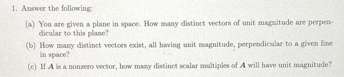 1. Answer the following:
(a) You are given a plane in space. How many distinct vectors of unit magnitude are perpen-
dicular to this plane?
(b) How many distinct vectors exist, all having unit magnitude, perpendicular to a given line
in space?
(c) If A is a nonzero vector, how many distinct scalar multiples of A will have unit magnitude?