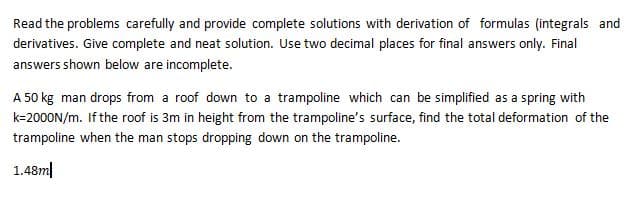 Read the problems carefully and provide complete solutions with derivation of formulas (integrals and
derivatives. Give complete and neat solution. Use two decimal places for final answers only. Final
answers shown below are incomplete.
A 50 kg man drops from a roof down to a trampoline which can be simplified as a spring with
k=2000N/m. If the roof is 3m in height from the trampoline's surface, find the total deformation of the
trampoline when the man stops dropping down on the trampoline.
1.48m