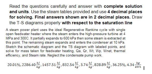 Read the questions carefully and answer with complete solution
and units. Use the steam tables provided and use 4 decimal places
for solving. Final answers shown are in 2 decimal places. Draw
the T-S diagrams properly with respect to the saturation line
A steam power plant uses the ideal Regenerative Rankine cycle with single
open feedwater heater where the steam enters the high-pressure turbine at 4
MPa and 300C. It partially expands to 600 kPa then some steam is extracted at
this point. The remaining steam expands and enters the condenser at 10 kPa.
Sketch the schematic diagram and the TS diagram with labeled points, and
solve for mass taken for feedwater heating, Qa, Qr, Wt, Wp, Wnet, thermal
efficiency, and Steam rate. Neglect the condensate pump work.
kg
20.01%, 2286.401457.51,832.543.74,828.89, 36.25%, 4.34 kWh 1