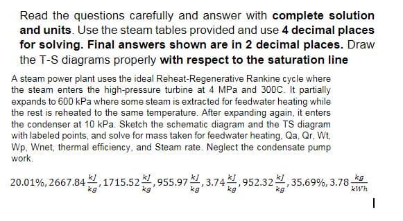Read the questions carefully and answer with complete solution
and units. Use the steam tables provided and use 4 decimal places
for solving. Final answers shown are in 2 decimal places. Draw
the T-S diagrams properly with respect to the saturation line
A steam power plant uses the ideal Reheat-Regenerative Rankine cycle where
the steam enters the high-pressure turbine at 4 MPa and 300C. It partially
expands to 600 kPa where some steam is extracted for feedwater heating while
the rest is reheated to the same temperature. After expanding again, it enters
the condenser at 10 kPa. Sketch the schematic diagram and the TS diagram
with labeled points, and solve for mass taken for feedwater heating, Qa, Qr, Wt,
Wp, Wnet, thermal efficiency, and Steam rate. Neglect the condensate pump
work.
20.01%, 2667.841,1715.52,955.97, 3.74,952.32¹,3
35.69%, 3.78-
kg
kg
kg
kg
kWh
I