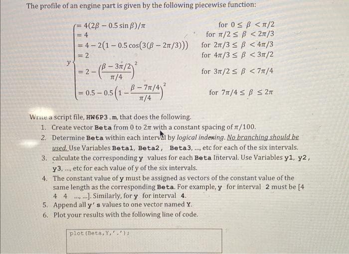 The profile of an engine part is given by the following piecewise function:
4(28-0.5 sin ß)/π
for 0 ≤ B < π/2
for π/2≤ B < 2π/3
for 2n/3≤ B < 4π/3
=4-2(1-0.5 cos(3 (ß - 2π/3)))
for 4/3 B < 3π/2
for 3π/2≤ B < 7π/4
for 7n/4 SBS 2π
y
<= 4
= 2
- (B-3/2)²
= 2-
=
2
5-0.5 (1-B-71/4)²
π/4
Write a script file, HW6P3. m, that does the following.
1. Create vector Beta from 0 to 27 with a constant spacing of π/100.
2. Determine Beta within each interval by logical indexing. No branching should be
used. Use Variables Betal, Beta2, Beta3,..., etc for each of the six intervals.
3. calculate the corresponding y values for each Beta Interval. Use Variables y1, y2,
y3,. ,etc for each value of y of the six intervals.
4.
The constant value of y must be assigned as vectors of the constant value of the
same length as the corresponding Beta. For example, y for interval 2 must be [4
4 4 ....]. Similarly, for y for interval 4.
****
5. Append all y's values to one vector named Y.
6. Plot your results with the following line of code.
plot (Beta, Y,'.');