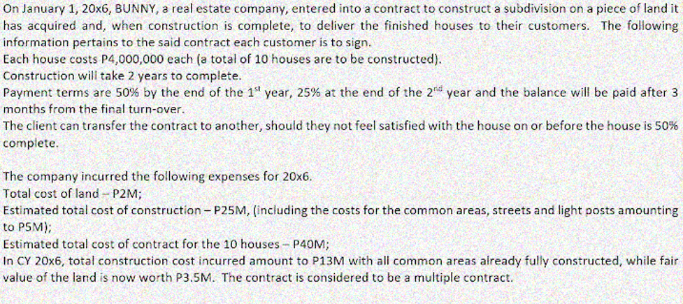 On January 1, 20x6, BUNNY, a real estate company, entered into a contract to construct a subdivision on a piece of land it
has acquired and, when construction is complete, to deliver the finished houses to their customers. The following
information pertains to the said contract each customer
Each house costs P4,000,000 each (a total of 10 houses are to be constructed).
Construction will take 2 years to complete.
Payment terms are 50% by the end of the 1" year, 25% at the end of the 2 year and the balance will be paid after 3
to sign.
months from the final turn-over.
The client can transfer the contract to another, should they not feel satisfied with the house on or before the house is 50%
complete.
The company incurred the following expenses for 20x6.
Total cost of land - P2M;
Estimated total cost of construction - P25M, (including the costs for the common areas, streets and light posts amounting
to PSM);
Estimated total cost of contract for the 10 houses - P4OM;
In CY 20x6, total construction cost incurred amount to P13M with all common areas already fully constructed, while fair
value of the land is now worth P3.5M. The contract is considered to be a multiple contract.
