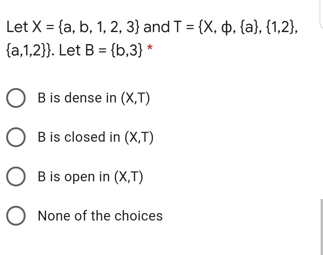 Let X = {a, b, 1, 2, 3} and T = {X, p, {a}, {1,2},
{a,1,2}}. Let B = {b,3} *
B is dense in (X,T)
B is closed in (X,T)
B is open in (X,T)
O None of the choices

