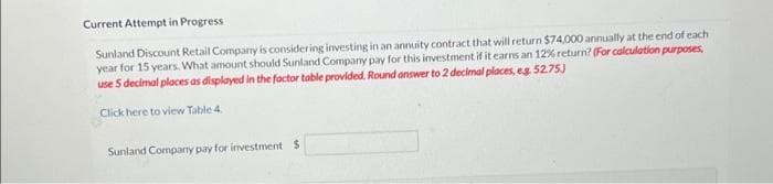 Current Attempt in Progress
Sunland Discount Retail Company is considering investing in an annuity contract that will return $74,000 annually at the end of each
year for 15 years. What amount should Sunland Company pay for this investment if it earns an 12% return? (For calculation purposes,
use 5 decimal places as displayed in the factor table provided. Round answer to 2 decimal places, eg. 52.75)
Click here to view Table 4.
Sunland Company pay for investment $