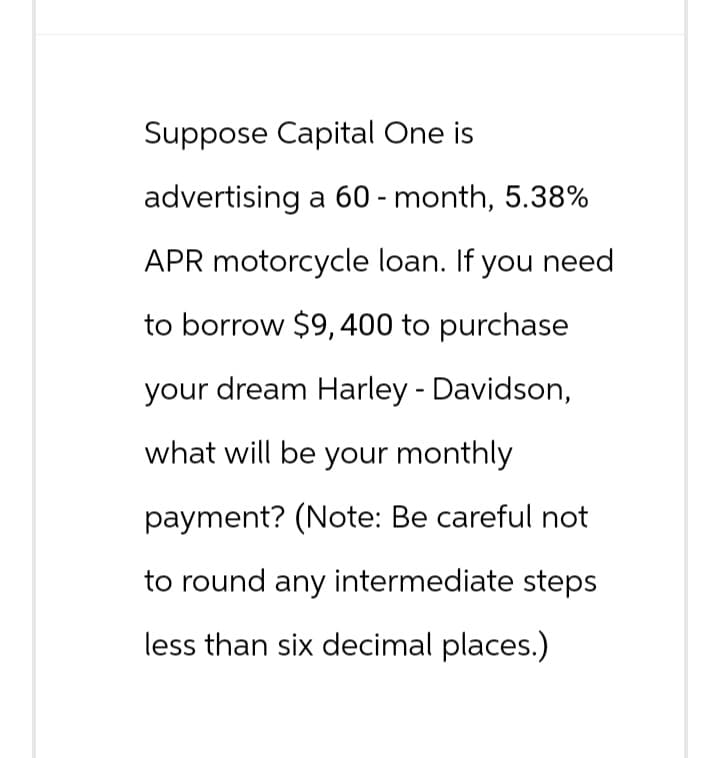Suppose Capital One is
advertising a 60 - month, 5.38%
APR motorcycle loan. If you need
to borrow $9, 400 to purchase
your dream Harley - Davidson,
what will be your monthly
payment? (Note: Be careful not
to round any intermediate steps
less than six decimal places.)