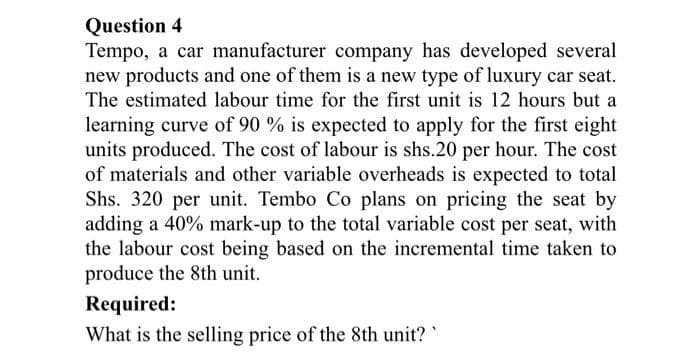 Question 4
Tempo, a car manufacturer company has developed several
new products and one of them is a new type of luxury car seat.
The estimated labour time for the first unit is 12 hours but a
learning curve of 90 % is expected to apply for the first eight
units produced. The cost of labour is shs.20 per hour. The cost
of materials and other variable overheads is expected to total
Shs. 320 per unit. Tembo Co plans on pricing the seat by
adding a 40% mark-up to the total variable cost per seat, with
the labour cost being based on the incremental time taken to
produce the 8th unit.
Required:
What is the selling price of the 8th unit?