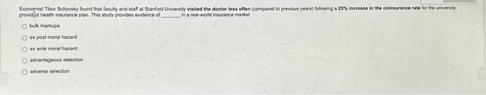 Economist Tibor Scitovsky found that faculty and staff at Stanford University visited the doctor less often (compared to previous years) following a 25% increase in the coinsurance rate for the university-
provided health insurance plan. This study provides evidence of
in a real-world insurance market
Obulk markups
O ex post moral hazard
ex ante moral hazard
O advantageous selection
adverse selection