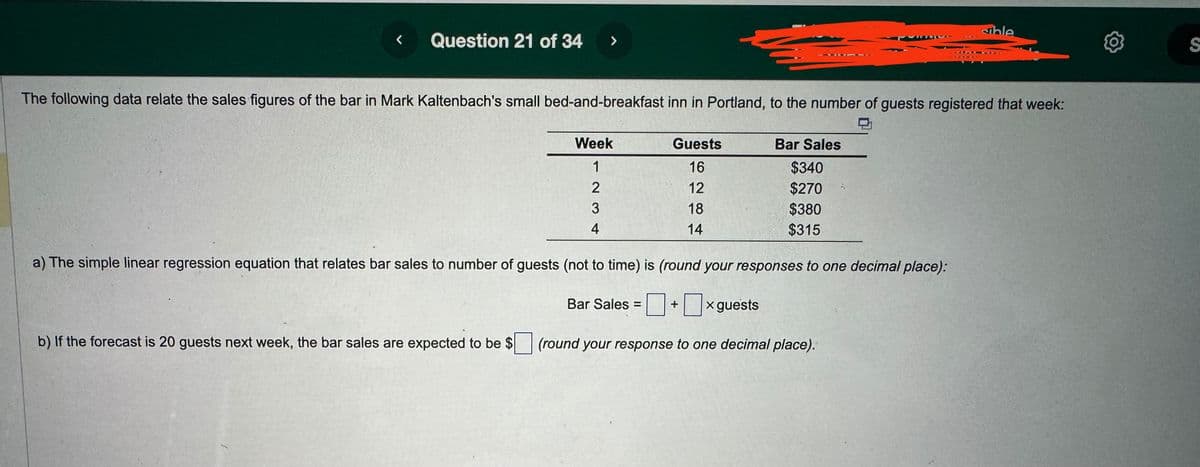 <
Question 21 of 34
>
The following data relate the sales figures of the bar in Mark Kaltenbach's small bed-and-breakfast inn in Portland, to the number of guests registered that week:
Week
1
2
3
4
Guests
16
12
18
14
Bar Sales
$340
$270
$380
$315
Bar Sales = +
7,
a) The simple linear regression equation that relates bar sales to number of guests (not to time) is (round your responses to one decimal place):
x guests
b) If the forecast is 20 guests next week, the bar sales are expected to be $ (round your response to one decimal place).
sible
S