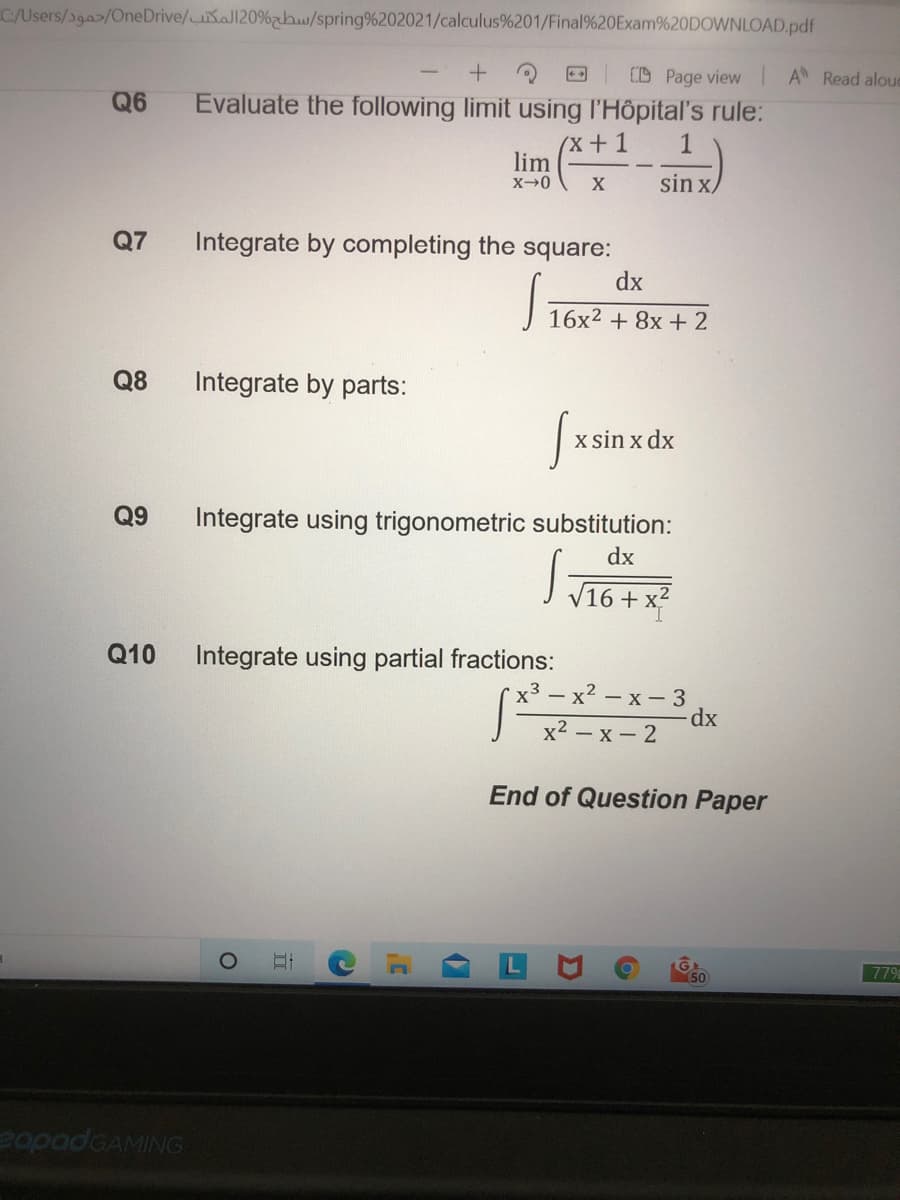 C/Users/39a>/OneDrive/aJ120%h/spring%202021/calculus%201/Final%20Exam%20DOWNLOAD.pdf
CD Page view IA Read aloud
Q6
Evaluate the following limit using l'Hôpital's rule:
(x+1
lim
sin x/
Q7
Integrate by completing the square:
dx
16x2 + 8x + 2
Q8
Integrate by parts:
x sin x dx
Q9
Integrate using trigonometric substitution:
dx
J T16+ x
Q10
Integrate using partial fractions:
х3 — х2 — х— 3
dx
x2 — х — 2
End of Question Paper
779
50
eapadGAMING
