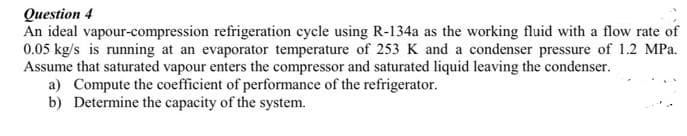 Question 4
An ideal vapour-compression refrigeration cycle using R-134a as the working fluid with a flow rate of
0.05 kg/s is running at an evaporator temperature of 253 K and a condenser pressure of 1.2 MPa.
Assume that saturated vapour enters the compressor and saturated liquid leaving the condenser.
a) Compute the coefficient of performance of the refrigerator.
b) Determine the capacity of the system.