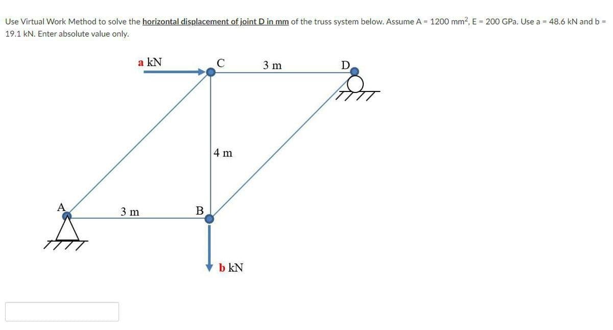 Use Virtual Work Method to solve the horizontal displacement of joint D in mm of the truss system below. Assume A = 1200 mm2, E = 200 GPa. Use a = 48.6 kN and b =
19.1 kN. Enter absolute value only.
a kN
C
3 m
D
4 m
3 m
B
V b kN
