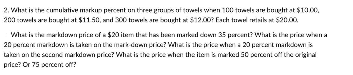 2. What is the cumulative markup percent on three groups of towels when 100 towels are bought at $10.00,
200 towels are bought at $11.50, and 300 towels are bought at $12.00? Each towel retails at $20.00.
What is the markdown price of a $20 item that has been marked down 35 percent? What is the price when a
20 percent markdown is taken on the mark-down price? What is the price when a 20 percent markdown is
taken on the second markdown price? What is the price when the item is marked 50 percent off the original
price? Or 75 percent off?
