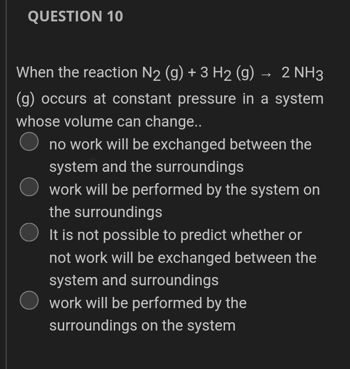 QUESTION 10
When the reaction N2 (g) + 3 H2 (g) → 2 NH3
(g) occurs at constant pressure in a system
whose volume can change..
no work will be exchanged between the
system and the surroundings
work will be performed by the system on
the surroundings
It is not possible to predict whether or
not work will be exchanged between the
system and surroundings
O work will be performed by the
surroundings on the system

