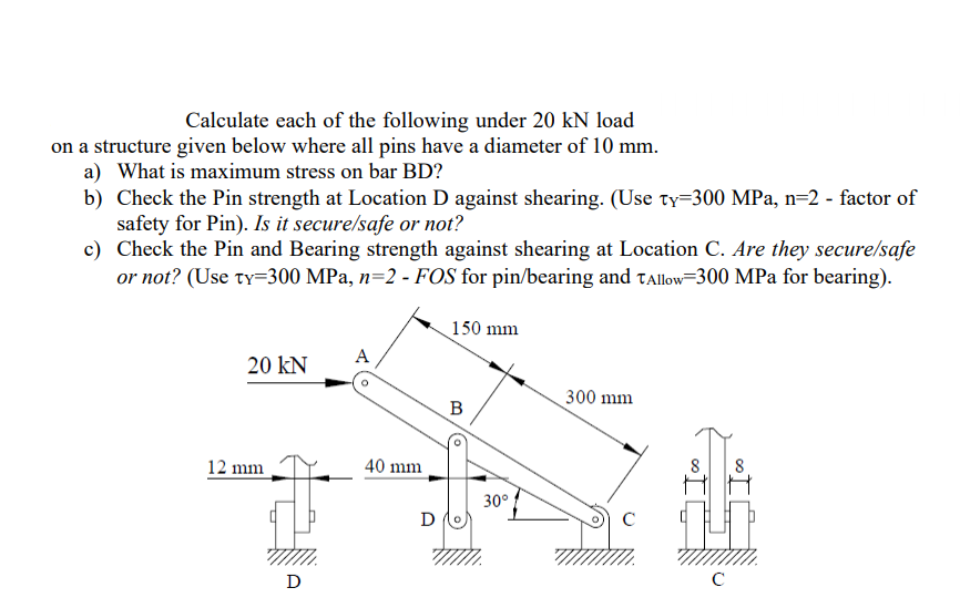 Calculate each of the following under 20 kN load
on a structure given below where all pins have a diameter of 10 mm.
a) What is maximum stress on bar BD?
b) Check the Pin strength at Location D against shearing. (Use ty=300 MPa, n=2 - factor of
safety for Pin). Is it secure/safe or not?
c) Check the Pin and Bearing strength against shearing at Location C. Are they secure/safe
or not? (Use ty=300 MPa, n=2 - FOS for pin/bearing and tallow=300 MPa for bearing).
150 mm
A
20 kN
300 mm
B
12 mm
40 mm
30°!
D
D
(o
