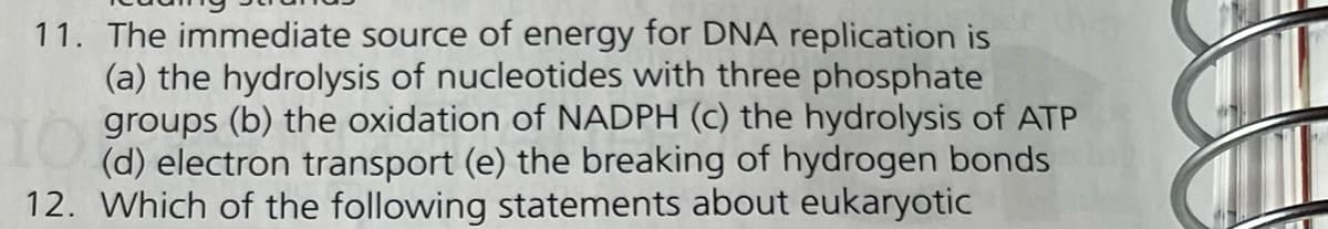 11. The immediate source of energy for DNA replication is
(a) the hydrolysis of nucleotides with three phosphate
1 the of the of ATP
(d) electron transport (e) the breaking of hydrogen bonds
12. Which of the following statements about eukaryotic