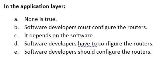 In the application layer:
a. None is true.
b. Software developers must configure the routers.
It depends on the software.
d. Software developers have to configure the routers.
С.
Software developers should configure the routers.
е.
