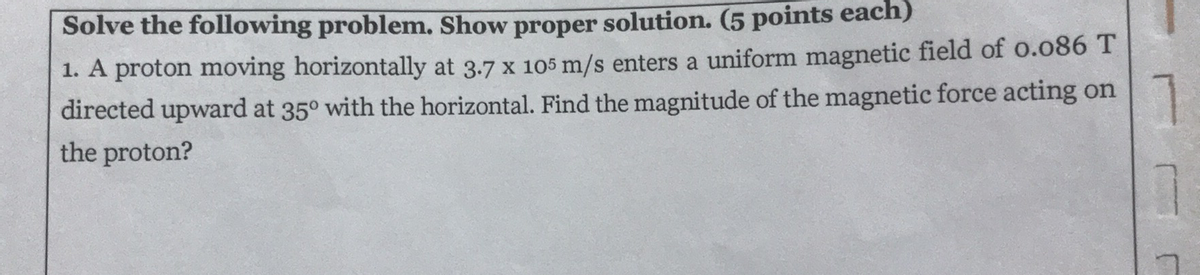 Solve the following problem. Show proper solution. (5 points each)
1. A proton moving horizontally at 3.7 x 105 m/s enters a uniform magnetic field of o.o86 T
directed upward at 35° with the horizontal. Find the magnitude of the magnetic force acting on
1
the proton?
