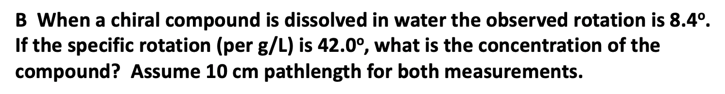 B When a chiral compound is dissolved in water the observed rotation is 8.4°.
If the specific rotation (per g/L) is 42.0°, what is the concentration of the
compound? Assume 10 cm pathlength for both measurements.
