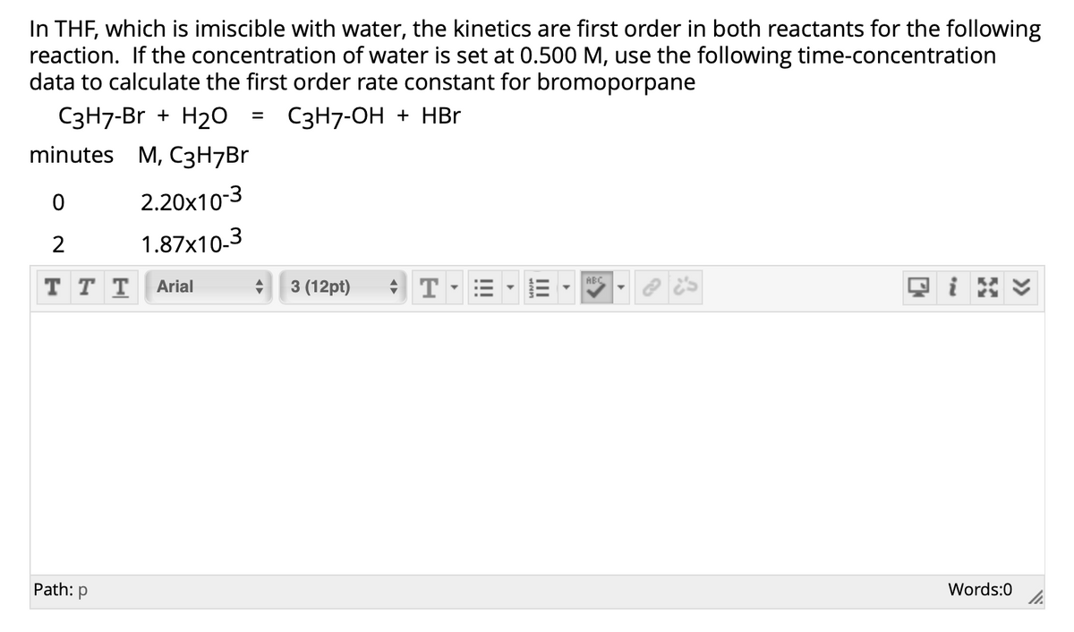 In THF, which is imiscible with water, the kinetics are first order in both reactants for the following
reaction. If the concentration of water is set at 0.500 M, use the following time-concentration
data to calculate the first order rate constant for bromoporpane
С3Н7-Br + H20
С3H7-ОН + НВr
minutes M, C3H7Br
2.20x10-3
2
1.87x10-3
ABC
ттT Arial
3 (12pt)
Path: p
Words:0
II
!!
