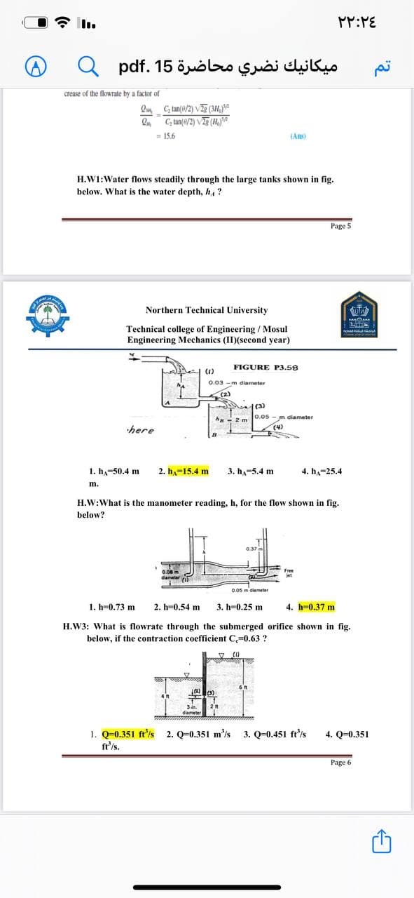 PP:PE
ميكانيك نضري محاضرة 15 .pdf
crease of the flowrate by a factor of
Qu, G tan(e/2) VTe (3H, A
On C, tan(a/2) VE (HYA
= 15.6
(Ans)
H.W1:Water flows steadily through the large tanks shown in fig.
below. What is the water depth, h, ?
Page 5
Northern Technical University
Technical college of Engineering / Mosul
Engineering Mechanics (II)(second year)
FIGURE P3.58
(1)
0.03 -m diameter
(2)
(3)
0.05 - m diameter
2 m
here
(4)
1. h,=50.4 m
2. h,=15.4 m
3. h,=5.4 m
4. h,-25.4
m.
H.W:What is the manometer reading, h, for the flow shown in fig.
below?
0.37
0.08 m
diametar
0.05 m diameter
1. h=0.73 m
2. h=0.54 m
3. h=0.25 m
4. h=0.37 m
H.W3: What is flowrate through the submerged orifice shown in fig.
below, if the contraction coefficient C,=0.63 ?
(1)
3dn.
diameter
1. Q=0.351 ft'is 2. Q=0.351 m'is 3. Q=0.451 ft'/s
fe'/s.
4. Q=0.351
Page 6
