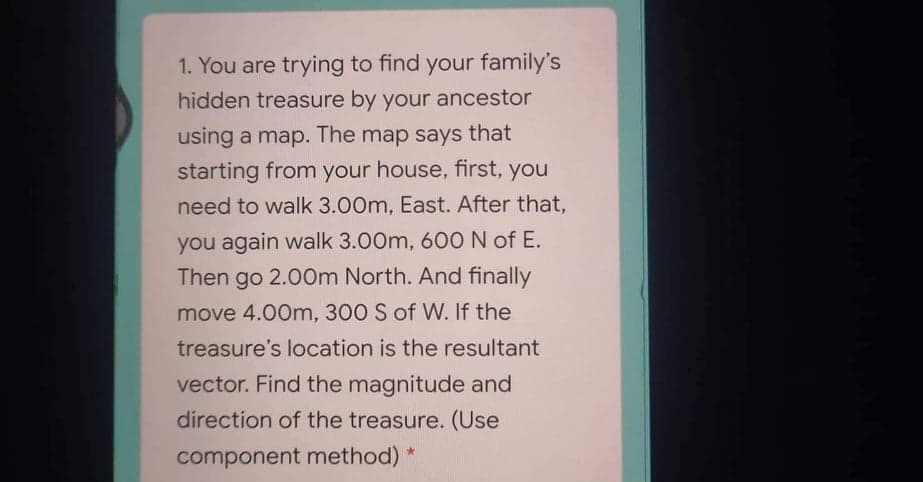 1. You are trying to find your family's
hidden treasure by your ancestor
using a map. The map says that
starting from your house, first, you
need to walk 3.00m, East. After that,
you again walk 3.00m, 60O N of E.
Then go 2.00m North. And finally
move 4.00m, 300 S of W. If the
treasure's location is the resultant
vector. Find the magnitude and
direction of the treasure. (Use
component method)
