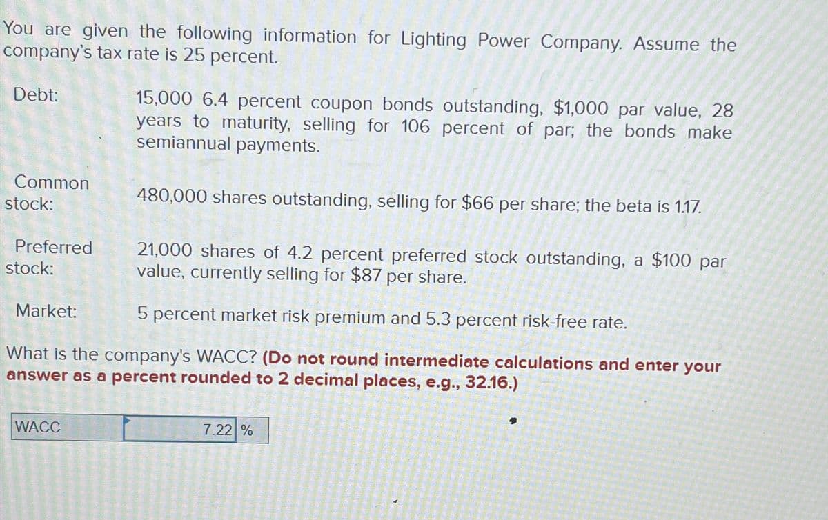 You are given the following information for Lighting Power Company. Assume the
company's tax rate is 25 percent.
Debt:
Common
stock:
15,000 6.4 percent coupon bonds outstanding, $1,000 par value, 28
years to maturity, selling for 106 percent of par; the bonds make
semiannual payments.
480,000 shares outstanding, selling for $66 per share; the beta is 1.17.
Preferred
stock:
21,000 shares of 4.2 percent preferred stock outstanding, a $100 par
value, currently selling for $87 per share.
Market:
5 percent market risk premium and 5.3 percent risk-free rate.
What is the company's WACC? (Do not round intermediate calculations and enter your
answer as a percent rounded to 2 decimal places, e.g., 32.16.)
WACC
7.22 %