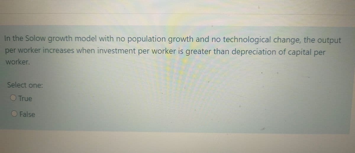 In the Solow growth model with no population growth and no technological change, the output
per worker increases when investment per worker is greater than depreciation of capital per
worker.
Select one:
True
False
